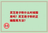 灵芝孢子粉什么时候服用吗？灵芝孢子粉的正确服用方法？