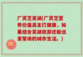广灵芝芜湖(广灵芝营养价值高主打健康，如果结合芜湖旅游还能远离繁琐的城市生活。)