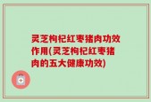 灵芝枸杞红枣猪肉功效作用(灵芝枸杞红枣猪肉的五大健康功效)