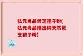 弘元尚品灵芝孢子粉(弘元尚品推出纯天然灵芝孢子粉)