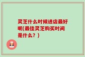 灵芝什么时候进店最好呢(最佳灵芝购买时间是什么？)