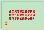 金曰灵芝破壁孢子粉的价格？购买金曰灵芝破壁孢子粉的最新价格？