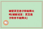 破壁灵芝孢子粉能降火吗(破解谣言：灵芝孢子粉并不能降火)