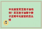 中元益宝灵芝孢子油功效？灵芝孢子油那个牌子正规中元益宝的怎么样