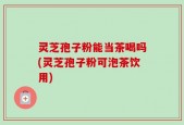 灵芝孢子粉能当茶喝吗(灵芝孢子粉可泡茶饮用)
