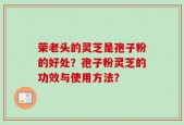 荣老头的灵芝是孢子粉的好处？孢子粉灵芝的功效与使用方法？