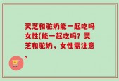 灵芝和驼奶能一起吃吗女性(能一起吃吗？灵芝和驼奶，女性需注意。