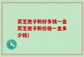 灵芝孢子粉好多钱一盒灵芝孢子粉价格一盒多少钱)