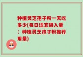 种植灵芝孢子粉一天吃多少(每日适宜摄入量：种植灵芝孢子粉推荐用量)