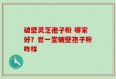破壁灵芝孢子粉 哪家好？世一堂破壁孢子粉咋样
