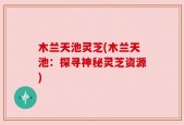 木兰天池灵芝(木兰天池：探寻神秘灵芝资源)