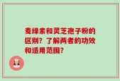 麦绿素和灵芝孢子粉的区别？了解两者的功效和适用范围？