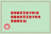 张恒春灵芝孢子粉(张恒春推荐灵芝孢子粉享受健康生活)