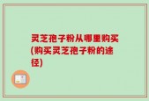 灵芝孢子粉从哪里购买(购买灵芝孢子粉的途径)