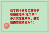 吃了两个多月灵芝孢子粉还用吃吗(吃了两个多月灵芝孢子粉，是否还需要继续摄入？)