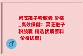 灵芝孢子粉胶囊 价格_高效保健：灵芝孢子粉胶囊 精选优质原料 价格优惠)