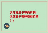 灵芝是属于哪类药物(灵芝属于哪种类别药物？)