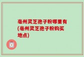 亳州灵芝孢子粉哪里有(亳州灵芝孢子粉购买地点)