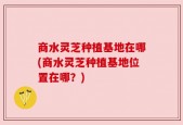 商水灵芝种植基地在哪(商水灵芝种植基地位置在哪？)