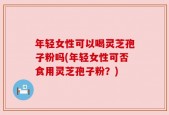 年轻女性可以喝灵芝孢子粉吗(年轻女性可否食用灵芝孢子粉？)