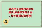 灵芝孢子油哪种最好吃图片(品尝灵芝孢子油，你不能错过的选择！)