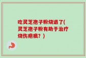 吃灵芝孢子粉烧退了(灵芝孢子粉有助于治疗烧伤疤痕？)