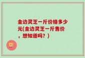 金边灵芝一斤价格多少元(金边灵芝一斤售价，想知道吗？)