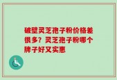 破壁灵芝孢子粉价格差很多？灵芝孢子粉哪个牌子好又实惠
