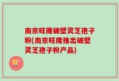 南京旺隆破壁灵芝孢子粉(南京旺隆推出破壁灵芝孢子粉产品)