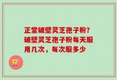 正堂破壁灵芝孢子粉？破壁灵芝孢子粉每天服用几次，每次服多少