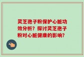 灵芝孢子粉保护心脏功效分析？探讨灵芝孢子粉对心脏健康的影响？