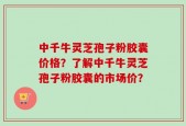 中千牛灵芝孢子粉胶囊价格？了解中千牛灵芝孢子粉胶囊的市场价？