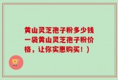 黄山灵芝孢子粉多少钱一袋黄山灵芝孢子粉价格，让你实惠购买！)