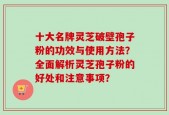 十大名牌灵芝破壁孢子粉的功效与使用方法？全面解析灵芝孢子粉的好处和注意事项？