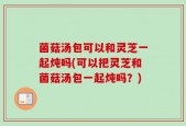 菌菇汤包可以和灵芝一起炖吗(可以把灵芝和菌菇汤包一起炖吗？)