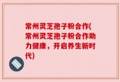 常州灵芝孢子粉合作(常州灵芝孢子粉合作助力健康，开启养生新时代)