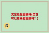 灵芝能做面膜吗(灵芝可以用来做面膜吗？)