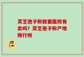灵芝孢子粉胶囊医院有卖吗？灵芝孢子粉产地排行榜