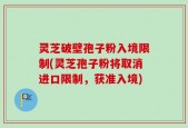 灵芝破壁孢子粉入境限制(灵芝孢子粉将取消进口限制，获准入境)