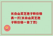 长白山灵芝孢子粉价格表一斤(长白山灵芝孢子粉价格一目了然)