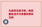 大连灵芝孢子粉，助你重拾活力与青春的奇妙之旅