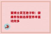 董博士灵芝孢子粉：健康养生新选择营养丰富功效多