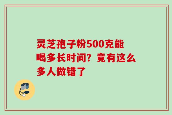 灵芝孢子粉500克能喝多长时间？竟有这么多人做错了