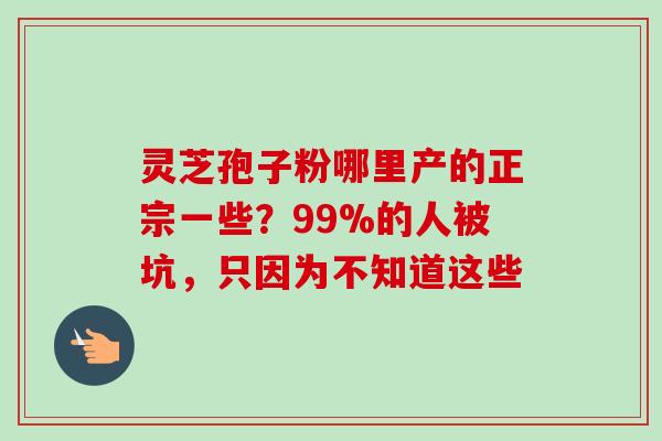 灵芝孢子粉哪里产的正宗一些？99%的人被坑，只因为不知道这些