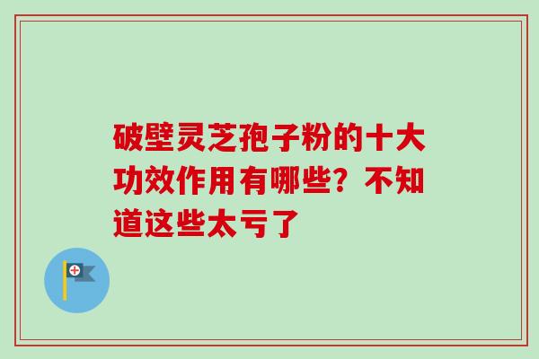 破壁灵芝孢子粉的十大功效作用有哪些？不知道这些太亏了