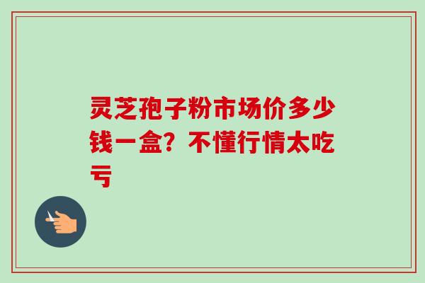 灵芝孢子粉市场价多少钱一盒？不懂行情太吃亏