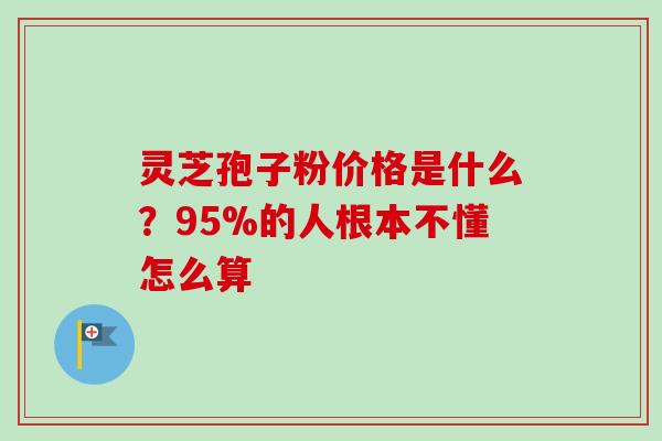 灵芝孢子粉价格是什么？95%的人根本不懂怎么算