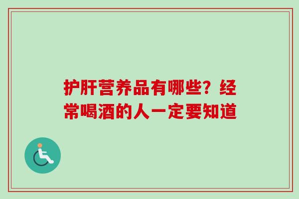 护肝营养品有哪些？经常喝酒的人一定要知道