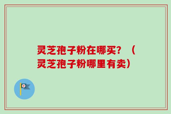 灵芝孢子粉在哪买？（灵芝孢子粉哪里有卖）