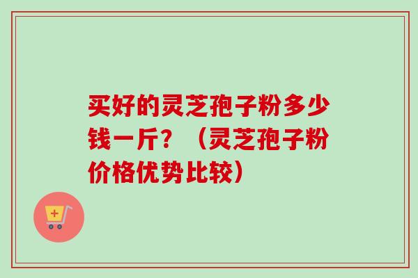 买好的灵芝孢子粉多少钱一斤？（灵芝孢子粉价格优势比较）
